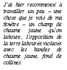 Zone de texte: J’ai hier recommencé à travailler un peu – une chose que je vois de ma fenêtre – un champ de chaume jaune qu’on laboure, l’opposition de la terre labourée violacée avec les bandes de chaume jaune, fond de collines.